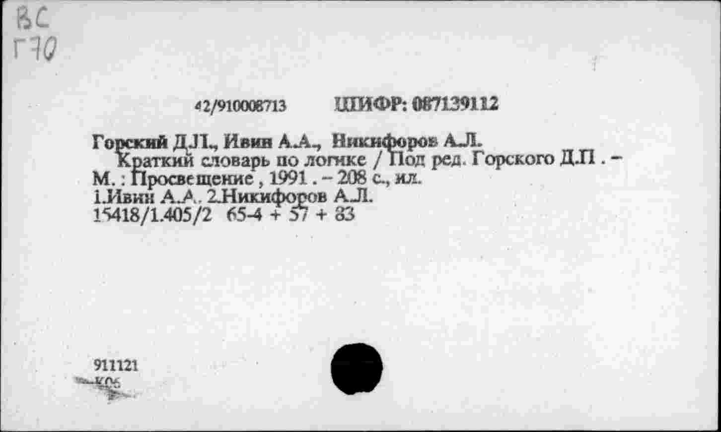 ﻿ас
42/910008713 ШИФР: 087139112
Горский ДЛ, Ивин АЛ, Никифоров АЛ.
Краткий словарь по логике / Под ред. Горского ДЛ .
М.: Просвещение, 1991. - 208 с, ил.
1.Ивнк АЛ. 2.Никифоров АЛ.
15418/1.405/2 65-4 + о/ + 83
911121